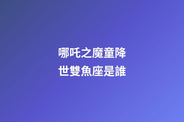 哪吒之魔童降世雙魚座是誰-第1張-星座運勢-玄機派