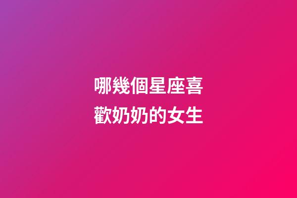 哪幾個星座喜歡奶奶的女生-第1張-星座運勢-玄機派