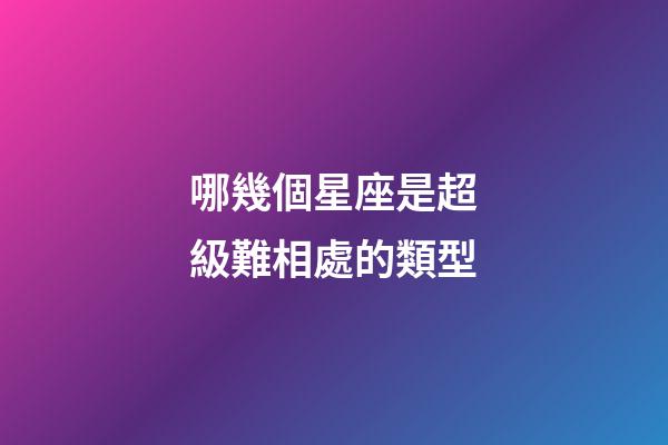 哪幾個星座是超級難相處的類型-第1張-星座運勢-玄機派