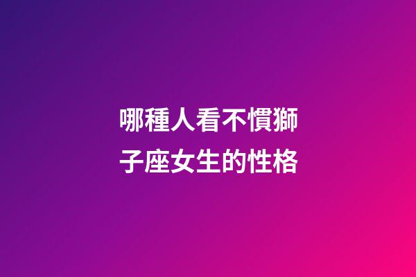 哪種人看不慣獅子座女生的性格-第1張-星座運勢-玄機派