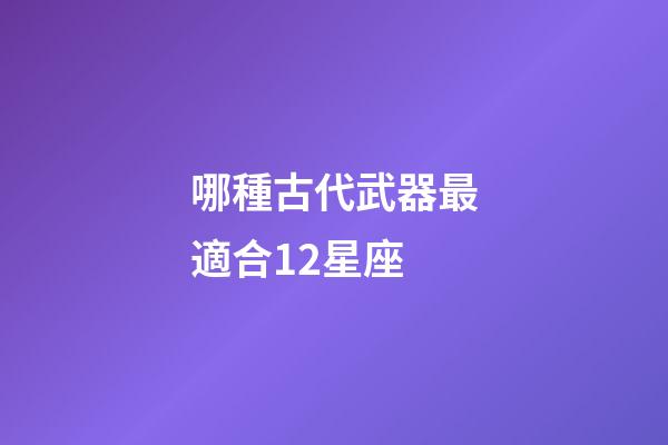哪種古代武器最適合12星座-第1張-星座運(yùn)勢-玄機(jī)派