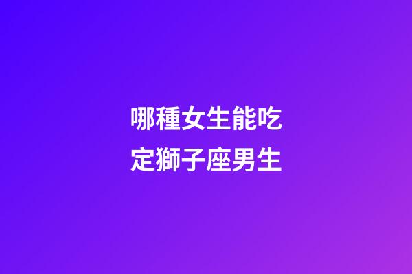 哪種女生能吃定獅子座男生-第1張-星座運(yùn)勢-玄機(jī)派