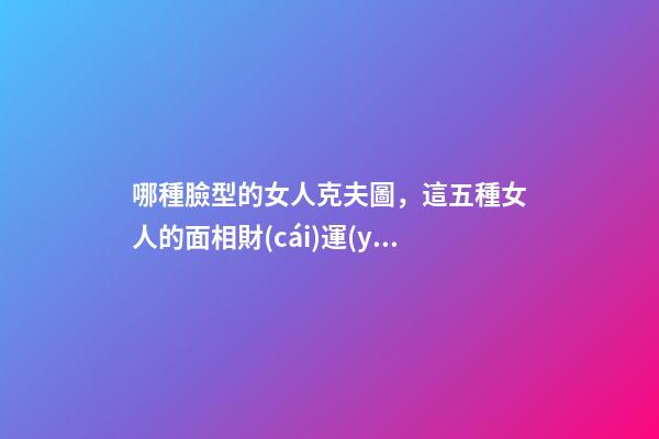哪種臉型的女人克夫圖，這五種女人的面相財(cái)運(yùn)差-第1張-觀點(diǎn)-玄機(jī)派