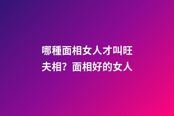 哪種面相女人才叫旺夫相？面相好的女人