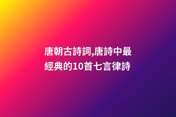 唐朝古詩詞,唐詩中最經典的10首七言律詩-第1張-觀點-玄機派