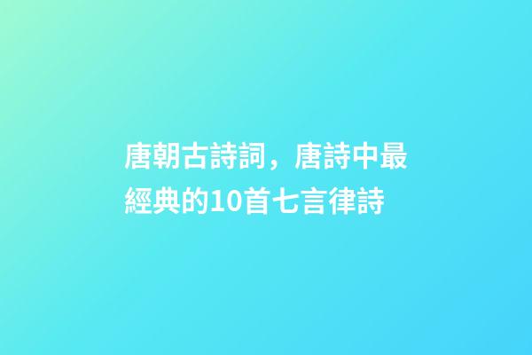 唐朝古詩詞，唐詩中最經典的10首七言律詩-第1張-觀點-玄機派