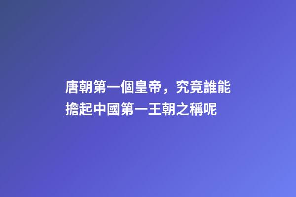 唐朝第一個皇帝，究竟誰能擔起中國第一王朝之稱呢-第1張-觀點-玄機派