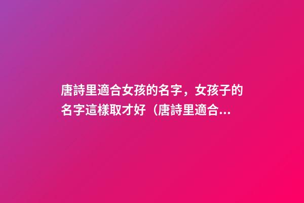 唐詩里適合女孩的名字，女孩子的名字這樣取才好（唐詩里適合女孩的名字,女孩子的名字這樣取才好嗎）