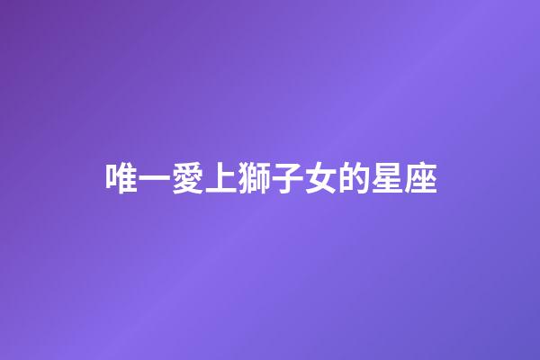 唯一愛上獅子女的星座-第1張-星座運勢-玄機派