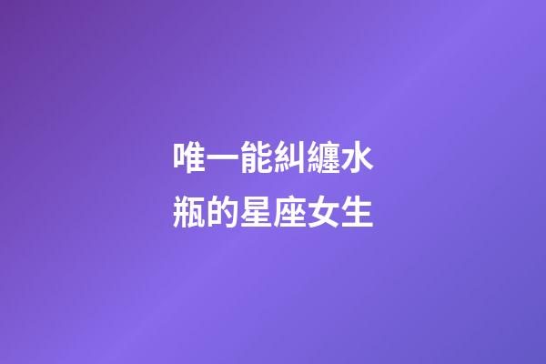 唯一能糾纏水瓶的星座女生-第1張-星座運勢-玄機派