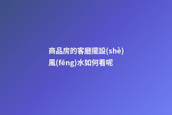 商品房的客廳擺設(shè)風(fēng)水如何看呢