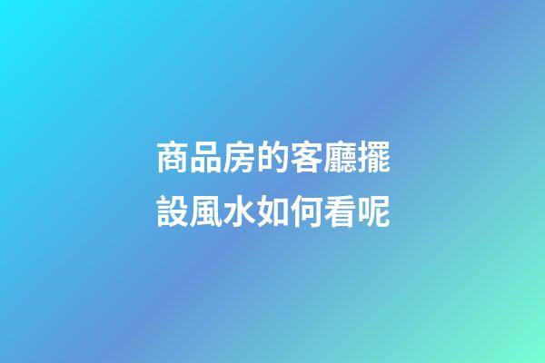 商品房的客廳擺設風水如何看呢