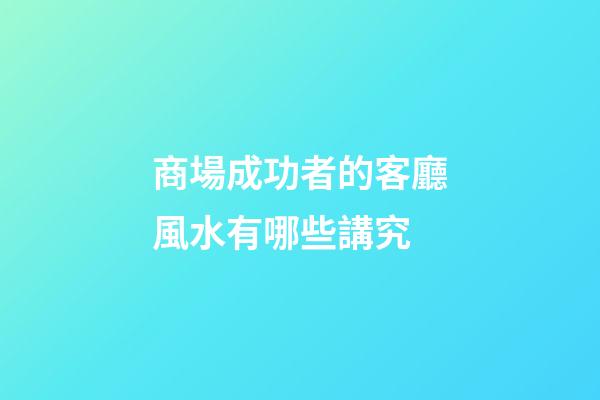 商場成功者的客廳風水有哪些講究?