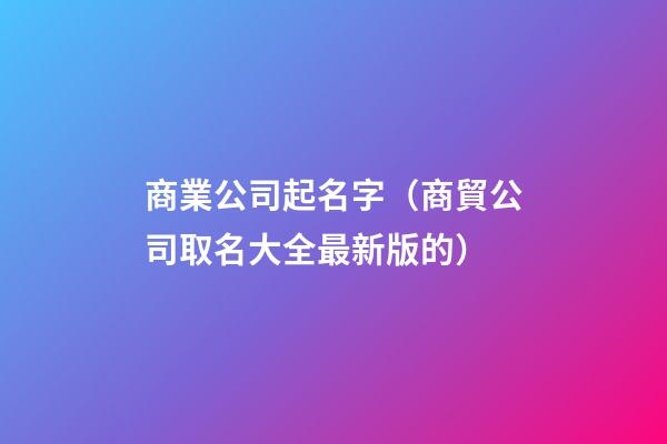 商業公司起名字（商貿公司取名大全最新版的）