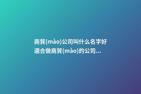 商貿(mào)公司叫什么名字好適合做商貿(mào)的公司名稱(2篇)-第1張-公司起名-玄機派