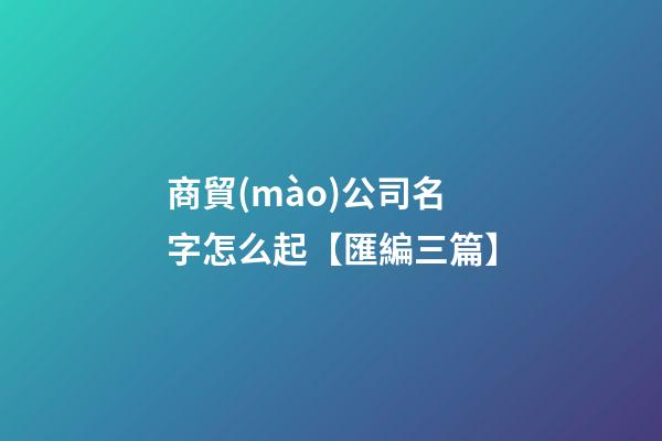 商貿(mào)公司名字怎么起【匯編三篇】-第1張-公司起名-玄機(jī)派