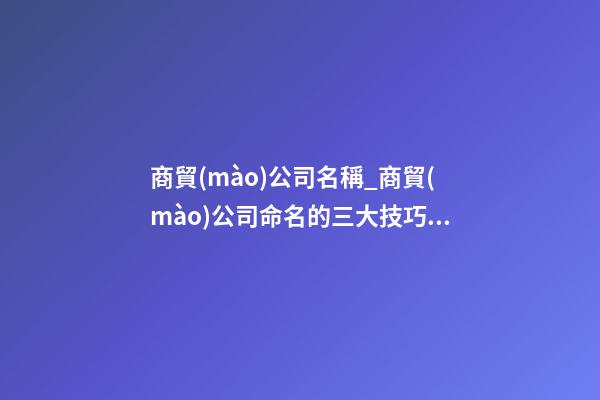 商貿(mào)公司名稱_商貿(mào)公司命名的三大技巧點