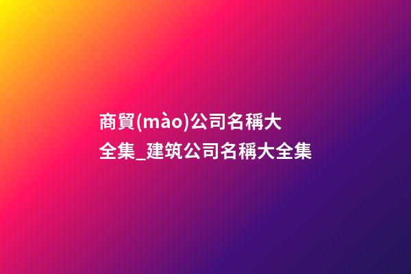 商貿(mào)公司名稱大全集_建筑公司名稱大全集