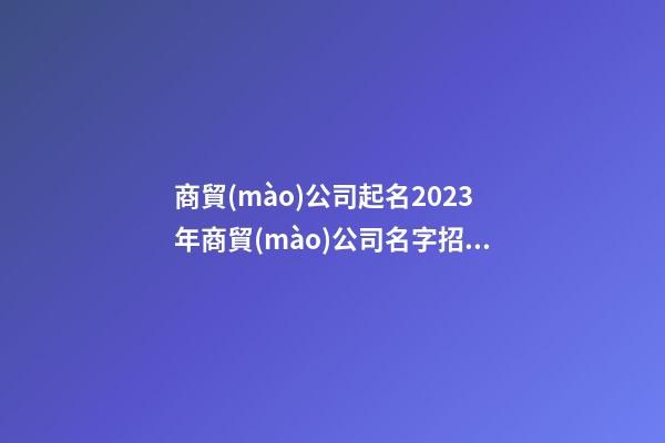 商貿(mào)公司起名2023年商貿(mào)公司名字招財(cái)好聽(tīng)二篇