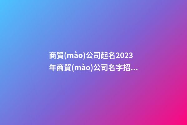 商貿(mào)公司起名2023年商貿(mào)公司名字招財(cái)好聽二篇