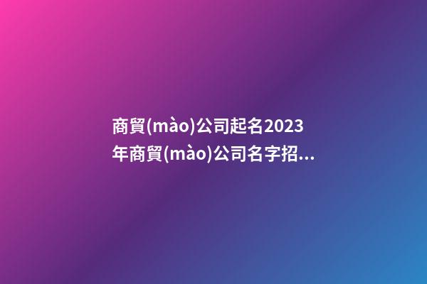 商貿(mào)公司起名2023年商貿(mào)公司名字招財好聽二篇