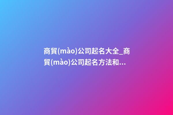商貿(mào)公司起名大全_商貿(mào)公司起名方法和技巧-第1張-公司起名-玄機(jī)派