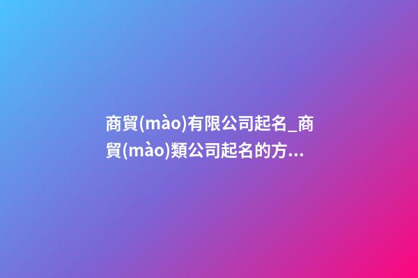商貿(mào)有限公司起名_商貿(mào)類公司起名的方法-第1張-公司起名-玄機(jī)派