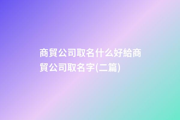 商貿公司取名什么好給商貿公司取名字(二篇)-第1張-公司起名-玄機派