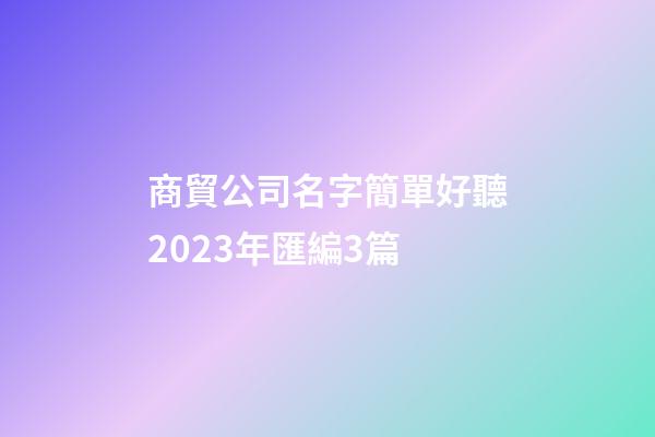 商貿公司名字簡單好聽2023年匯編3篇-第1張-公司起名-玄機派
