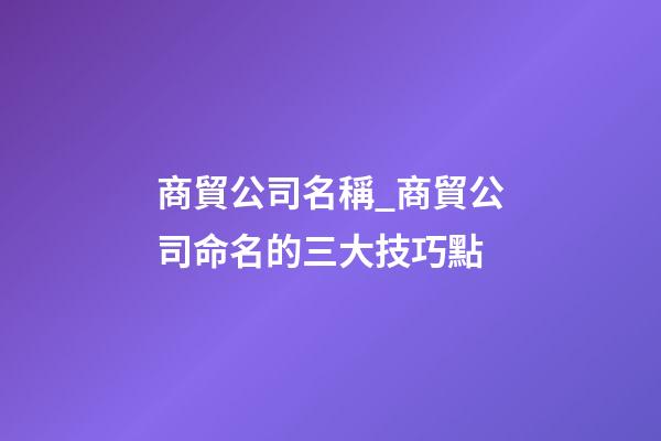 商貿公司名稱_商貿公司命名的三大技巧點-第1張-公司起名-玄機派