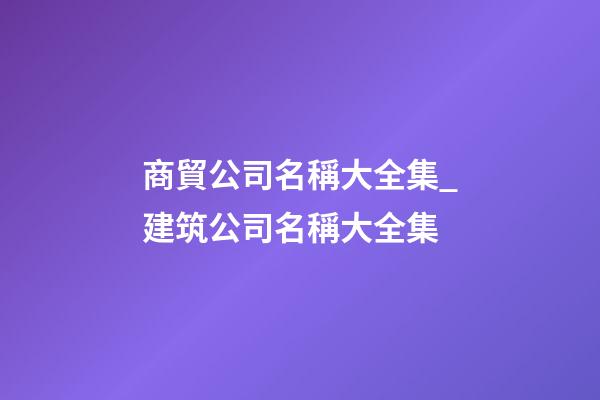 商貿公司名稱大全集_建筑公司名稱大全集