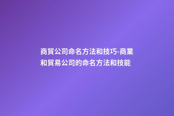 商貿公司命名方法和技巧-商業和貿易公司的命名方法和技能-第1張-公司起名-玄機派