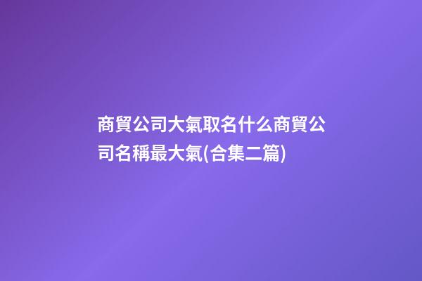 商貿公司大氣取名什么商貿公司名稱最大氣(合集二篇)-第1張-公司起名-玄機派
