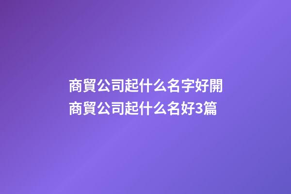 商貿公司起什么名字好開商貿公司起什么名好3篇-第1張-公司起名-玄機派