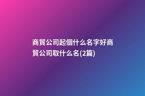 商貿公司起個什么名字好商貿公司取什么名(2篇)-第1張-公司起名-玄機派