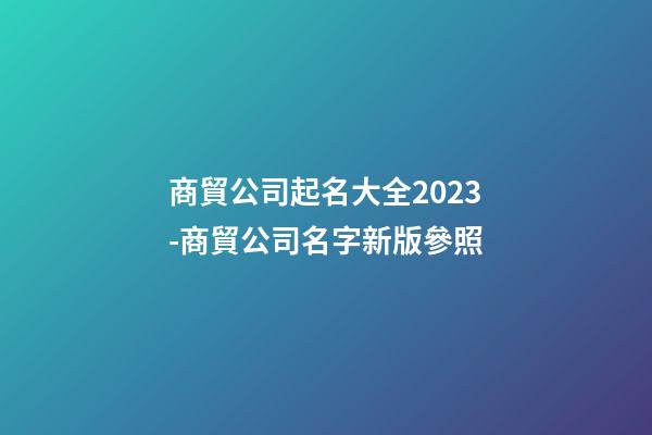 商貿公司起名大全2023-商貿公司名字新版參照-第1張-公司起名-玄機派