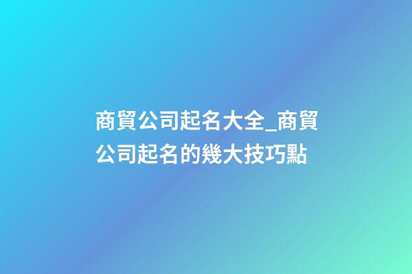 商貿公司起名大全_商貿公司起名的幾大技巧點-第1張-公司起名-玄機派