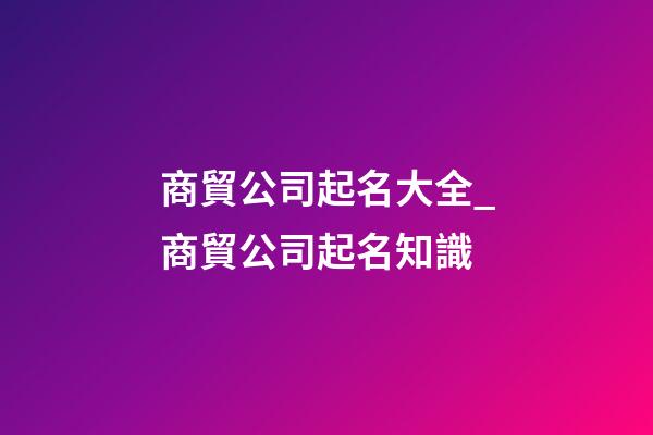 商貿公司起名大全_商貿公司起名知識-第1張-公司起名-玄機派