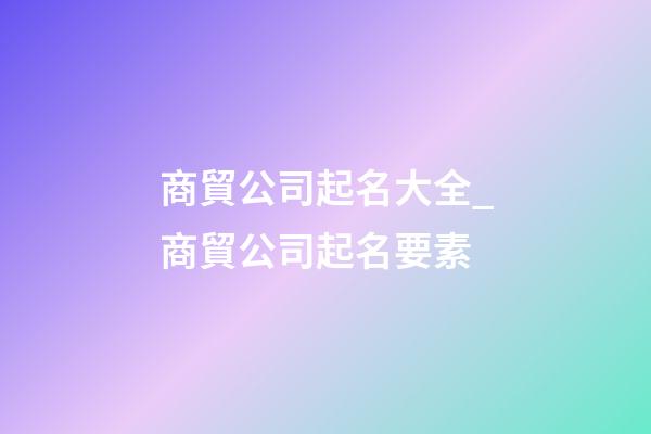 商貿公司起名大全_商貿公司起名要素-第1張-公司起名-玄機派