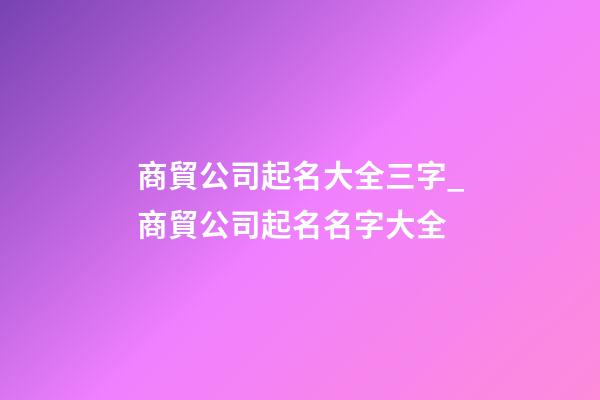 商貿公司起名大全三字_商貿公司起名名字大全-第1張-公司起名-玄機派