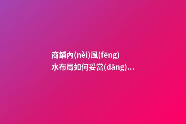 商鋪內(nèi)風(fēng)水布局如何妥當(dāng)（商鋪的風(fēng)水選擇與布局）