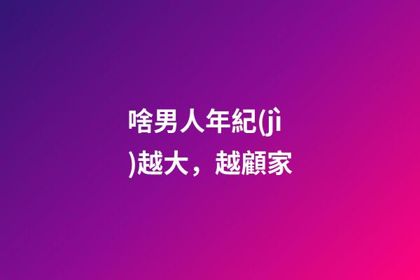 啥男人年紀(jì)越大，越顧家