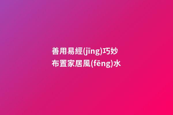善用易經(jīng)巧妙布置家居風(fēng)水