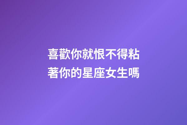 喜歡你就恨不得粘著你的星座女生嗎-第1張-星座運勢-玄機派