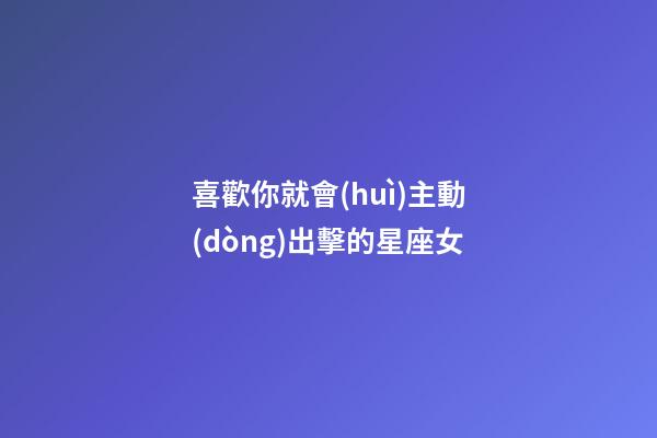 喜歡你就會(huì)主動(dòng)出擊的星座女-第1張-星座運(yùn)勢(shì)-玄機(jī)派