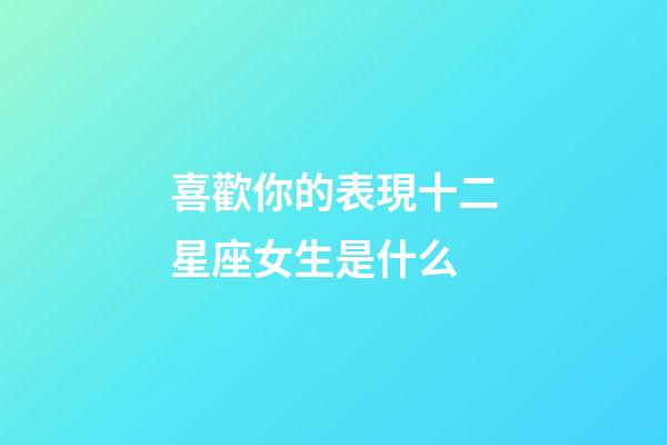 喜歡你的表現十二星座女生是什么-第1張-星座運勢-玄機派