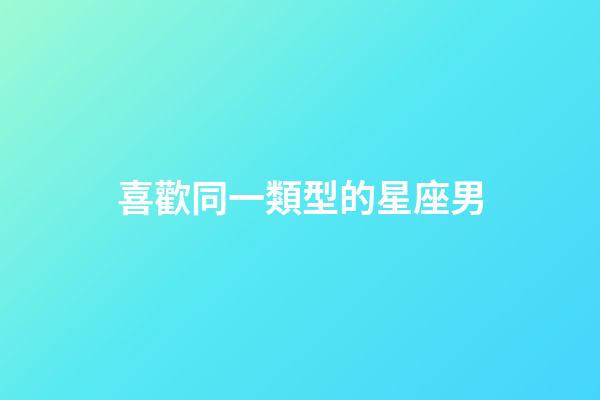 喜歡同一類型的星座男-第1張-星座運勢-玄機派