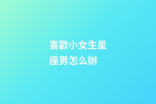 喜歡小女生星座男怎么辦-第1張-星座運勢-玄機派