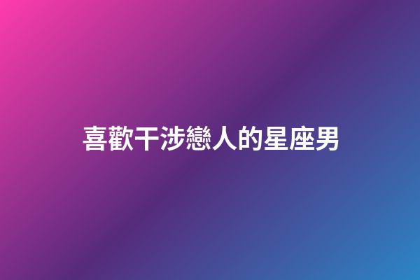 喜歡干涉戀人的星座男-第1張-星座運勢-玄機派