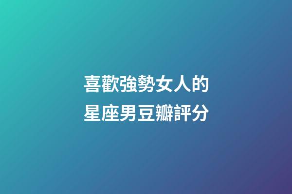 喜歡強勢女人的星座男豆瓣評分-第1張-星座運勢-玄機派